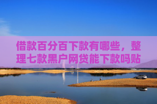 借款百分百下款有哪些，整理七款黑户网贷能下款吗贴吧