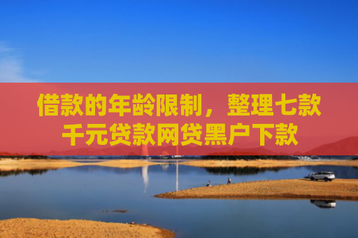 借款的年龄限制，整理七款千元贷款网贷黑户下款