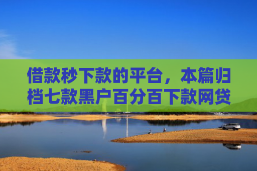 借款秒下款的平台，本篇归档七款黑户百分百下款网贷