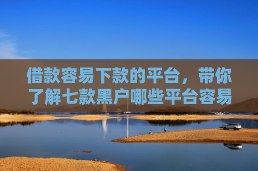 借款容易下款的平台，带你了解七款黑户哪些平台容易下款