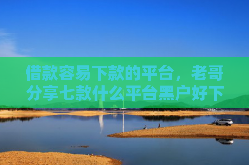 借款容易下款的平台，老哥分享七款什么平台黑户好下款