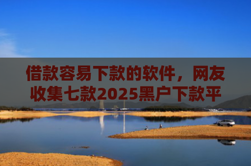 借款容易下款的软件，网友收集七款2025黑户下款平台