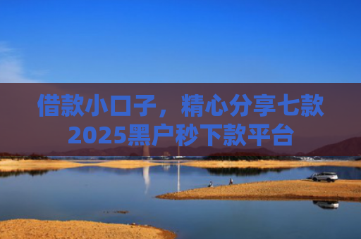 借款小口子，精心分享七款2025黑户秒下款平台
