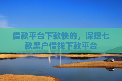 借款平台下款快的，深挖七款黑户借钱下款平台