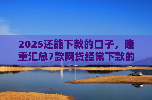 2025还能下款的口子，隆重汇总7款网贷经常下款的口子