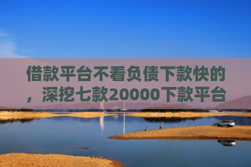 借款平台不看负债下款快的，深挖七款20000下款平台黑户