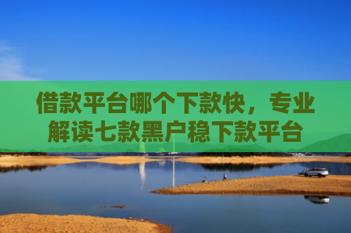 借款平台哪个下款快，专业解读七款黑户稳下款平台