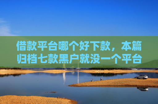 借款平台哪个好下款，本篇归档七款黑户就没一个平台下款