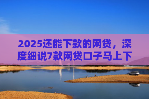 2025还能下款的网贷，深度细说7款网贷口子马上下款