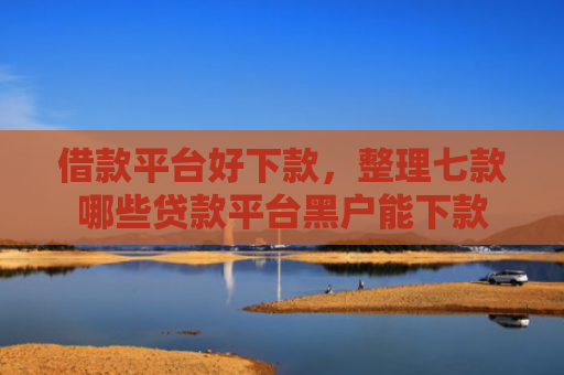 借款平台好下款，整理七款哪些贷款平台黑户能下款