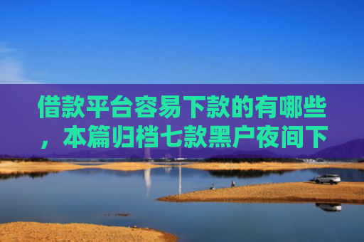 借款平台容易下款的有哪些，本篇归档七款黑户夜间下款平台