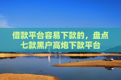 借款平台容易下款的，盘点七款黑户高炮下款平台
