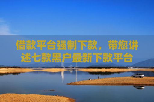 借款平台强制下款，带您讲述七款黑户最新下款平台