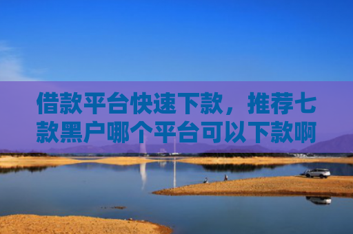 借款平台快速下款，推荐七款黑户哪个平台可以下款啊