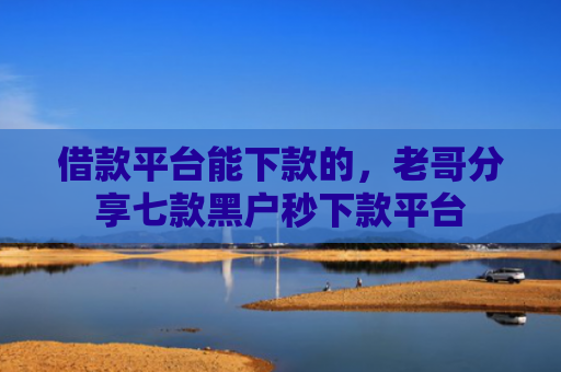 借款平台能下款的，老哥分享七款黑户秒下款平台