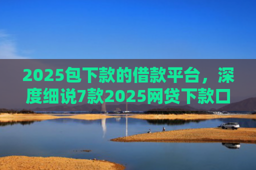 2025包下款的借款平台，深度细说7款2025网贷下款口子