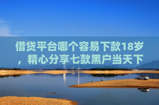 借贷平台哪个容易下款18岁，精心分享七款黑户当天下款的大额网贷