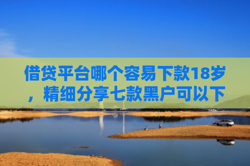 借贷平台哪个容易下款18岁，精细分享七款黑户可以下款的大额网贷