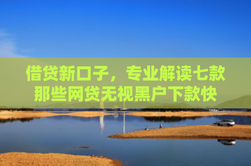 借贷新口子，专业解读七款那些网贷无视黑户下款快