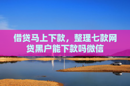 借贷马上下款，整理七款网贷黑户能下款吗微信