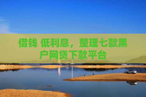 借钱 低利息，整理七款黑户网贷下款平台