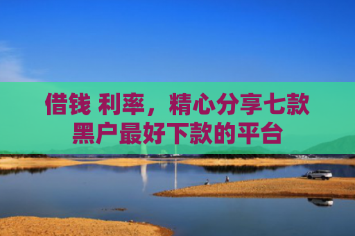 借钱 利率，精心分享七款黑户最好下款的平台