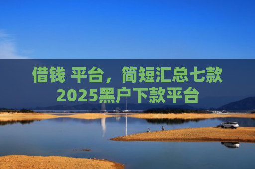 借钱 平台，简短汇总七款2025黑户下款平台