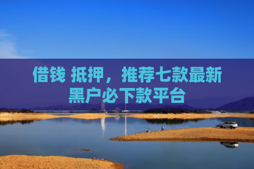 借钱 抵押，推荐七款最新黑户必下款平台