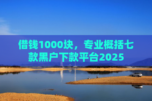 借钱1000块，专业概括七款黑户下款平台2025