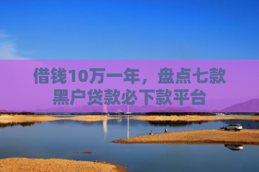 借钱10万一年，盘点七款黑户贷款必下款平台