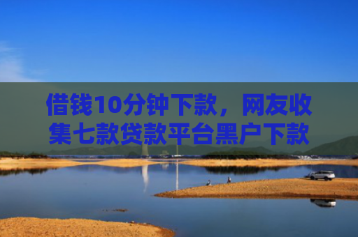 借钱10分钟下款，网友收集七款贷款平台黑户下款