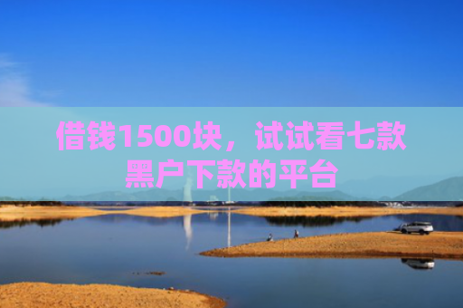 借钱1500块，试试看七款黑户下款的平台