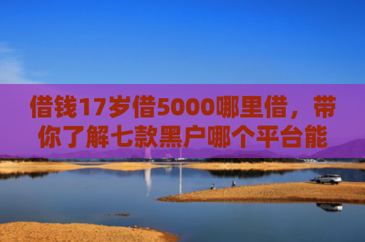 借钱17岁借5000哪里借，带你了解七款黑户哪个平台能下款