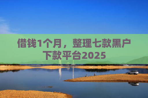 借钱1个月，整理七款黑户下款平台2025