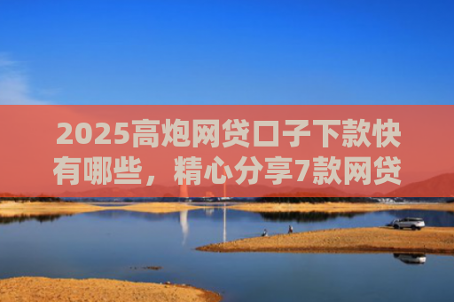 2025高炮网贷口子下款快有哪些，精心分享7款网贷口子下款2000的