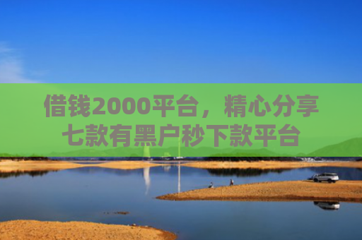 借钱2000平台，精心分享七款有黑户秒下款平台