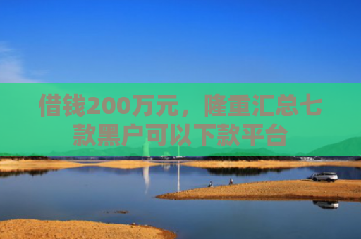 借钱200万元，隆重汇总七款黑户可以下款平台