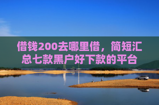 借钱200去哪里借，简短汇总七款黑户好下款的平台