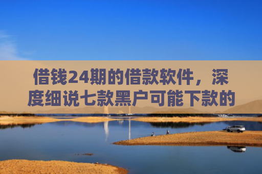 借钱24期的借款软件，深度细说七款黑户可能下款的平台