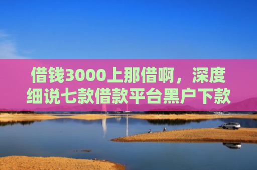 借钱3000上那借啊，深度细说七款借款平台黑户下款