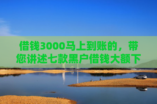 借钱3000马上到账的，带您讲述七款黑户借钱大额下款平台