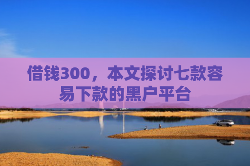 借钱300，本文探讨七款容易下款的黑户平台