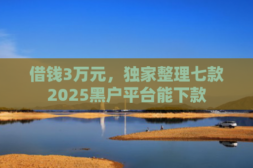 借钱3万元，独家整理七款2025黑户平台能下款