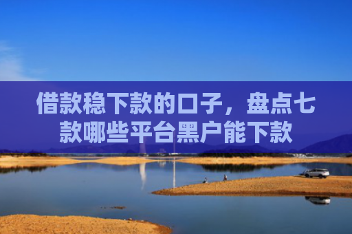 借款稳下款的口子，盘点七款哪些平台黑户能下款