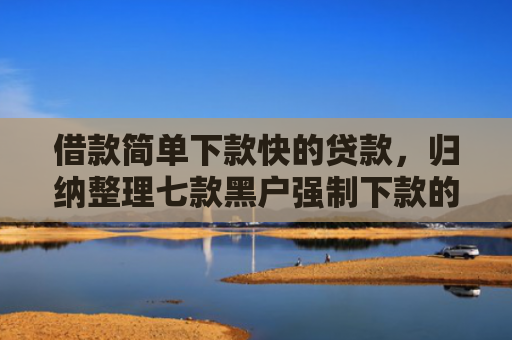 借款简单下款快的贷款，归纳整理七款黑户强制下款的网贷怎么办
