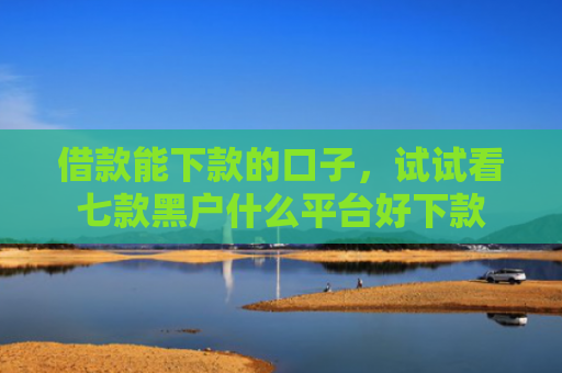 借款能下款的口子，试试看七款黑户什么平台好下款