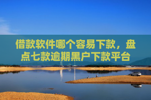 借款软件哪个容易下款，盘点七款逾期黑户下款平台