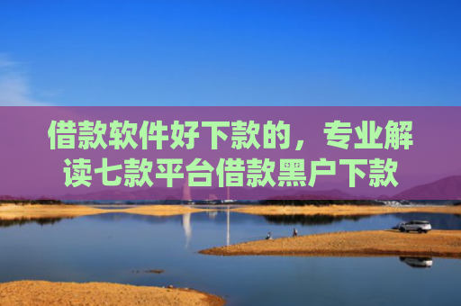 借款软件好下款的，专业解读七款平台借款黑户下款