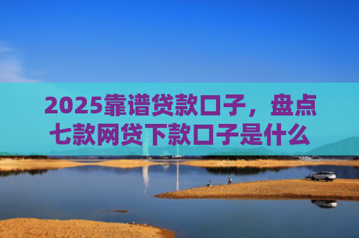 2025靠谱贷款口子，盘点七款网贷下款口子是什么