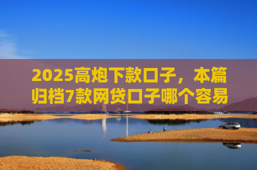 2025高炮下款口子，本篇归档7款网贷口子哪个容易下款